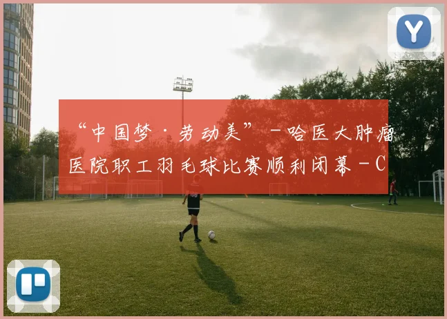 “中国梦·劳动美” - 哈医大肿瘤医院职工羽毛球比赛顺利闭幕 - Copy (5)